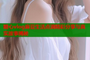 糖心vlog麻豆生活点滴精彩分享与真实故事揭秘