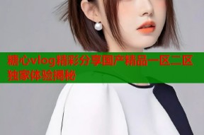 糖心vlog精彩分享国产精品一区二区独家体验揭秘
