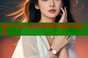 糖心vlog小e的日常分享与精彩生活记录