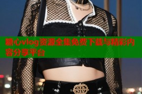糖心vlog资源全集免费下载与精彩内容分享平台