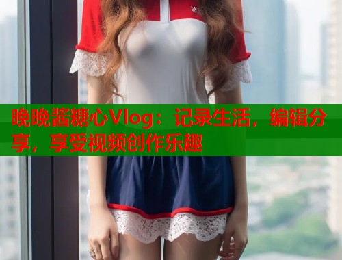 晚晚酱糖心Vlog：记录生活，编辑分享，享受视频创作乐趣  第2张