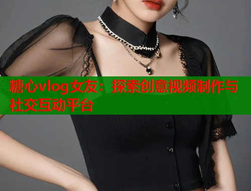 糖心vlog女友：探索创意视频制作与社交互动平台  第1张