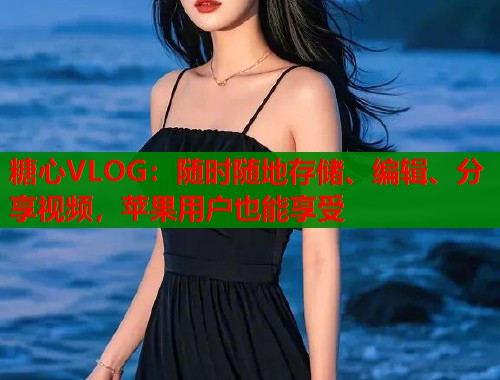 糖心VLOG：随时随地存储、编辑、分享视频，苹果用户也能享受  第1张
