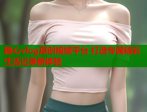 糖心vlog原创视频平台 打造专属精彩生活记录新体验  第1张