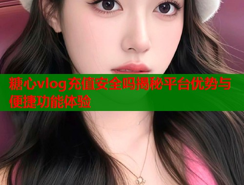 糖心vlog充值安全吗揭秘平台优势与便捷功能体验  第1张