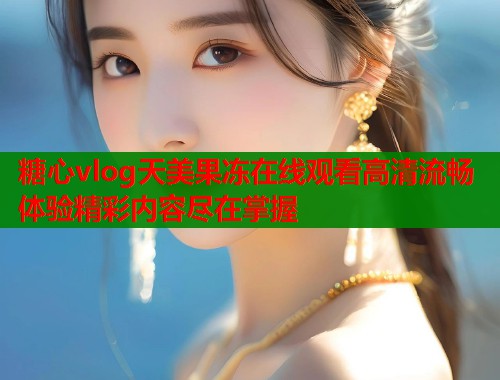 糖心vlog天美果冻在线观看高清流畅体验精彩内容尽在掌握  第1张