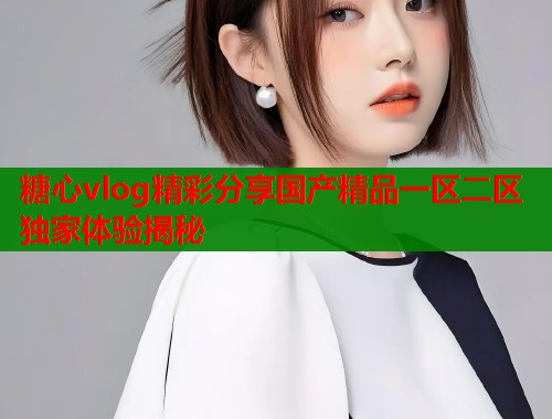 糖心vlog精彩分享国产精品一区二区独家体验揭秘  第1张