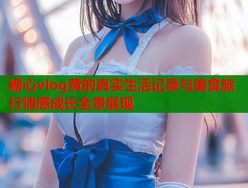 糖心vlog黄的真实生活记录与美食旅行情感成长全景展现  第1张