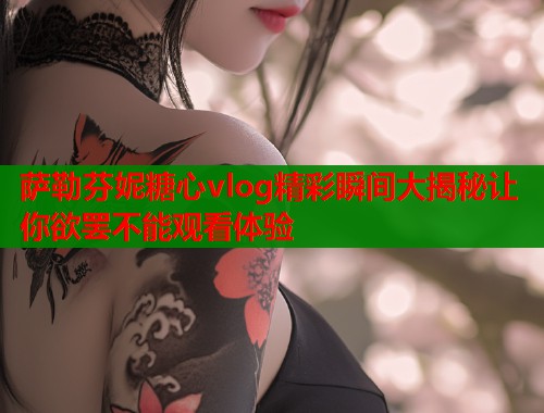 萨勒芬妮糖心vlog精彩瞬间大揭秘让你欲罢不能观看体验  第2张