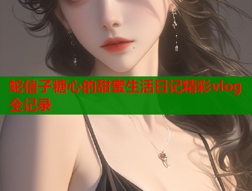 蛇信子糖心的甜蜜生活日记精彩vlog全记录  第1张