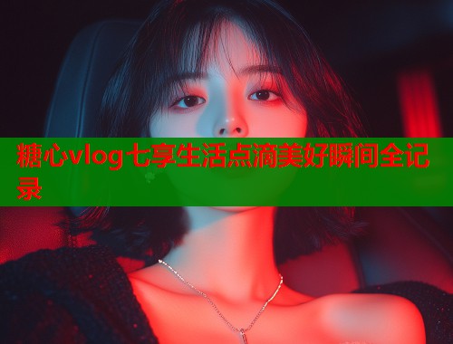 糖心vlog七享生活点滴美好瞬间全记录  第1张