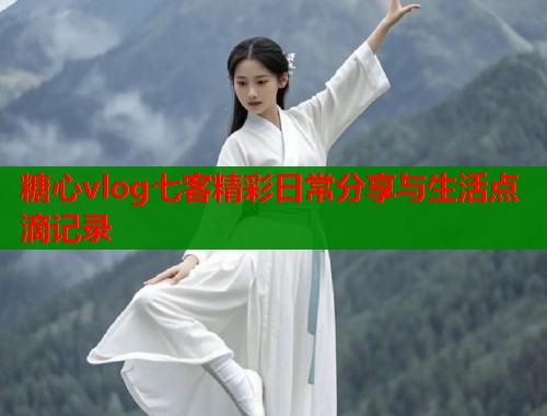 糖心vlog七客精彩日常分享与生活点滴记录  第1张