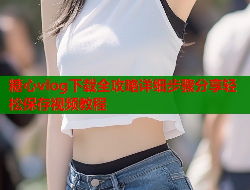糖心vlog下载全攻略详细步骤分享轻松保存视频教程  第1张