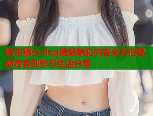 精东糖心vlog最新精彩内容全方位揭秘青春创作与生活分享  第1张