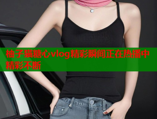 柚子猫糖心vlog精彩瞬间正在热播中精彩不断  第1张