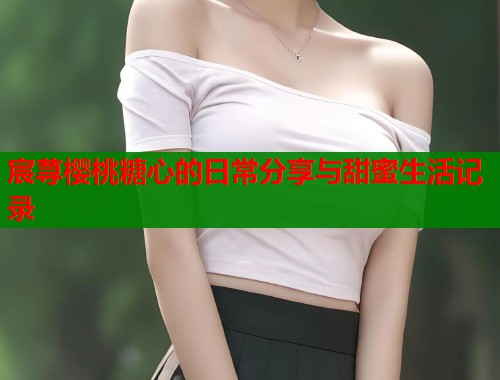 宸荨樱桃糖心的日常分享与甜蜜生活记录  第1张