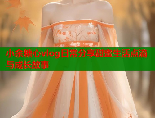 小余糖心vlog日常分享甜蜜生活点滴与成长故事  第1张