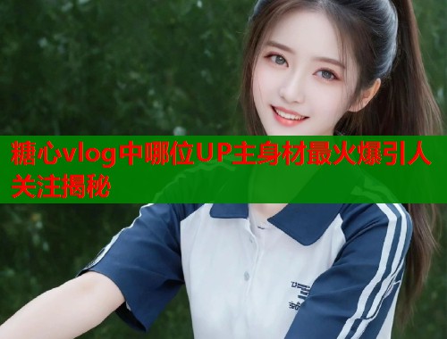 糖心vlog中哪位UP主身材最火爆引人关注揭秘  第1张