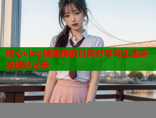 糖心vlog晚晚蒋的日常分享与生活点滴精彩记录  第2张