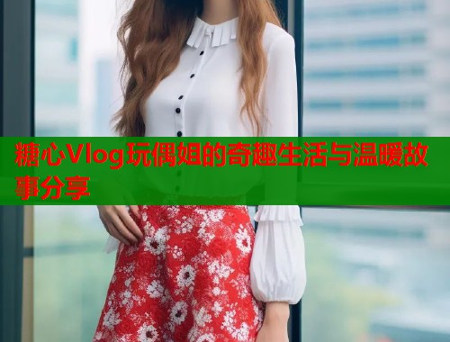 糖心Vlog玩偶姐的奇趣生活与温暖故事分享  第1张