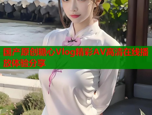 国产原创糖心Vlog精彩AV高清在线播放体验分享  第1张