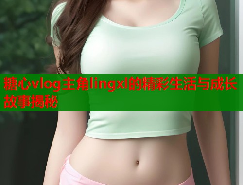 糖心vlog主角lingxl的精彩生活与成长故事揭秘  第1张