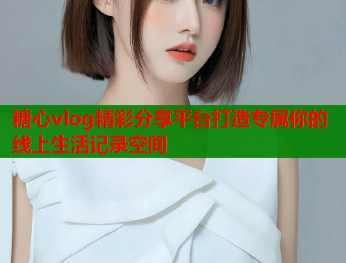 糖心vlog精彩分享平台打造专属你的线上生活记录空间  第1张