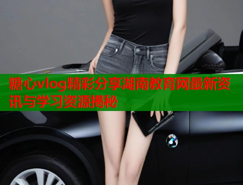 糖心vlog精彩分享湖南教育网最新资讯与学习资源揭秘  第1张