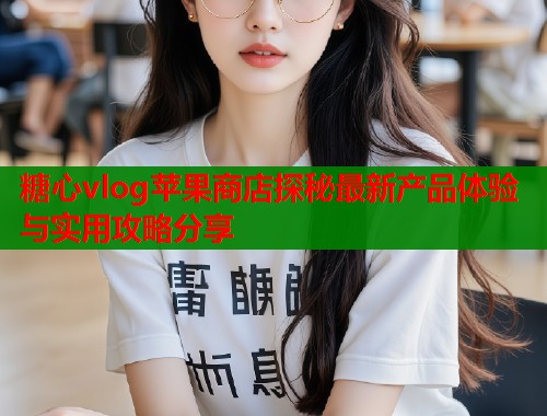 糖心vlog苹果商店探秘最新产品体验与实用攻略分享  第1张