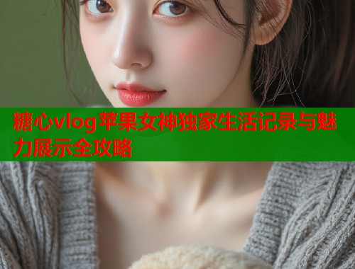 糖心vlog苹果女神独家生活记录与魅力展示全攻略  第1张