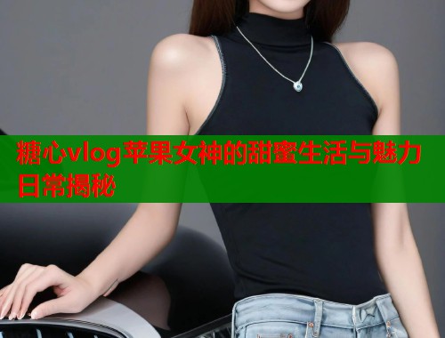 糖心vlog苹果女神的甜蜜生活与魅力日常揭秘  第2张