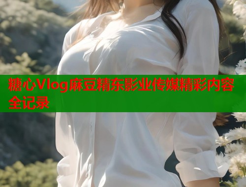 糖心Vlog麻豆精东影业传媒精彩内容全记录  第1张