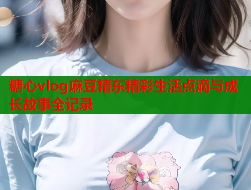 糖心vlog麻豆精东精彩生活点滴与成长故事全记录  第1张