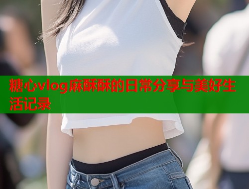 糖心vlog麻酥酥的日常分享与美好生活记录  第1张
