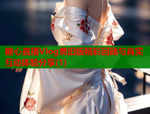 糖心直播Vlog黄旧版精彩回顾与真实互动体验分享(1)  第1张