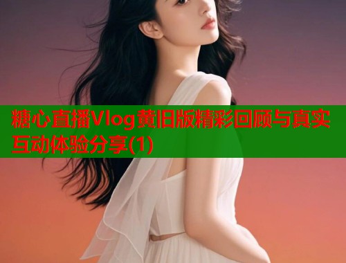 糖心直播Vlog黄旧版精彩回顾与真实互动体验分享(1)  第2张