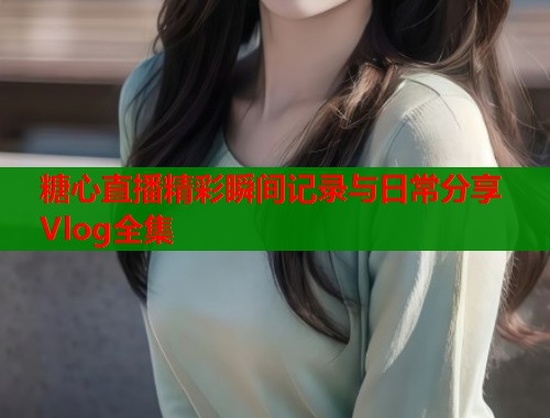 糖心直播精彩瞬间记录与日常分享Vlog全集  第1张