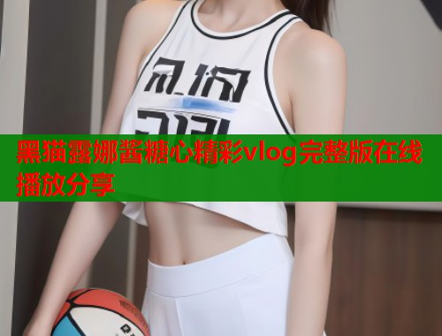 黑猫露娜酱糖心精彩vlog完整版在线播放分享  第1张