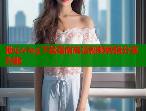 糖心vlog下载指南高清视频剪辑分享利器  第1张
