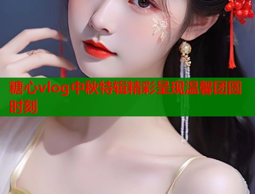 糖心vlog中秋特辑精彩呈现温馨团圆时刻  第1张