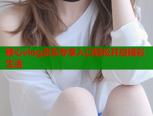 糖心vlog京东专享入口轻松开启精彩生活  第1张