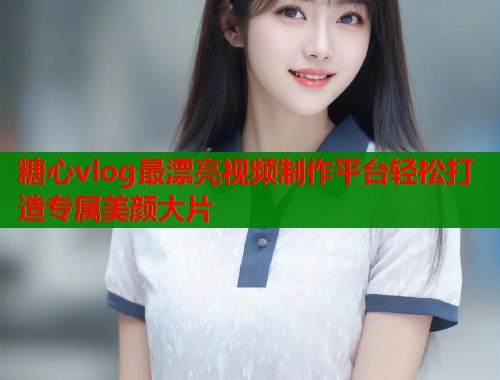 糖心vlog最漂亮视频制作平台轻松打造专属美颜大片  第1张