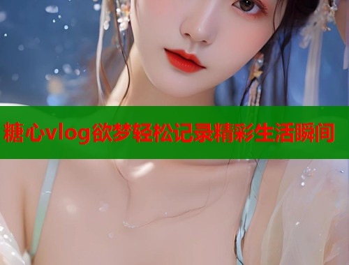 糖心vlog欲梦轻松记录精彩生活瞬间  第2张