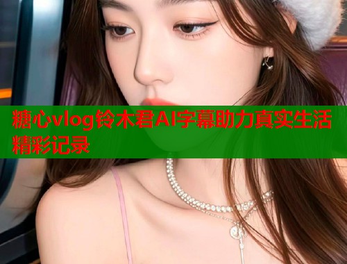 糖心vlog铃木君AI字幕助力真实生活精彩记录  第2张