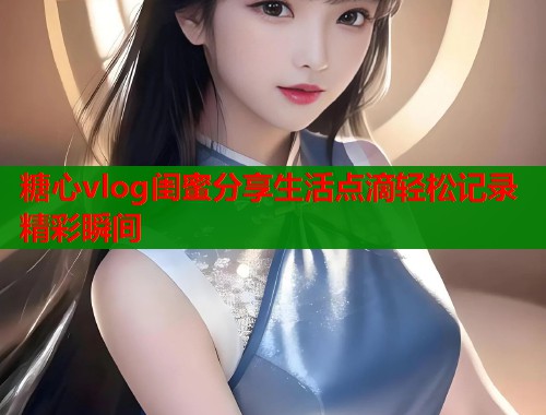 糖心vlog闺蜜分享生活点滴轻松记录精彩瞬间  第1张